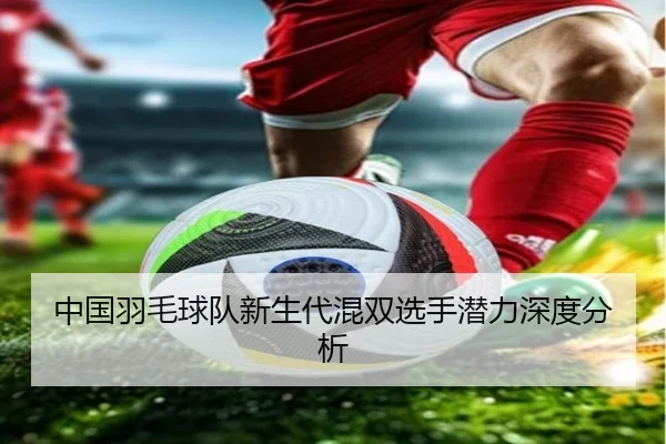 中国羽毛球队新生代混双选手潜力深度分析